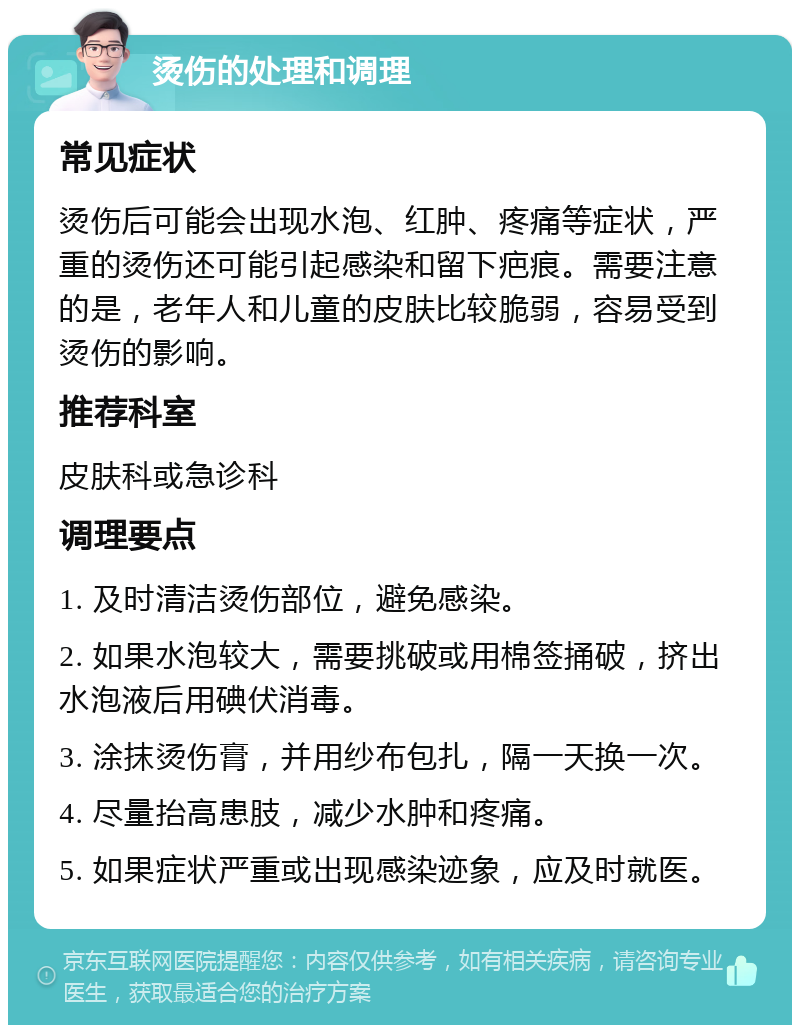 烫伤的处理和调理 常见症状 烫伤后可能会出现水泡、红肿、疼痛等症状，严重的烫伤还可能引起感染和留下疤痕。需要注意的是，老年人和儿童的皮肤比较脆弱，容易受到烫伤的影响。 推荐科室 皮肤科或急诊科 调理要点 1. 及时清洁烫伤部位，避免感染。 2. 如果水泡较大，需要挑破或用棉签捅破，挤出水泡液后用碘伏消毒。 3. 涂抹烫伤膏，并用纱布包扎，隔一天换一次。 4. 尽量抬高患肢，减少水肿和疼痛。 5. 如果症状严重或出现感染迹象，应及时就医。