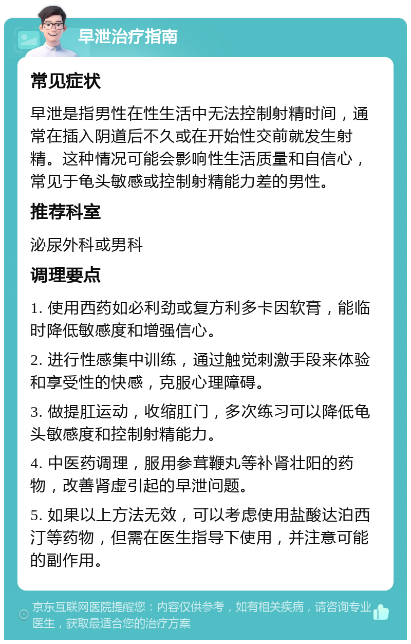 早泄治疗指南 常见症状 早泄是指男性在性生活中无法控制射精时间，通常在插入阴道后不久或在开始性交前就发生射精。这种情况可能会影响性生活质量和自信心，常见于龟头敏感或控制射精能力差的男性。 推荐科室 泌尿外科或男科 调理要点 1. 使用西药如必利劲或复方利多卡因软膏，能临时降低敏感度和增强信心。 2. 进行性感集中训练，通过触觉刺激手段来体验和享受性的快感，克服心理障碍。 3. 做提肛运动，收缩肛门，多次练习可以降低龟头敏感度和控制射精能力。 4. 中医药调理，服用参茸鞭丸等补肾壮阳的药物，改善肾虚引起的早泄问题。 5. 如果以上方法无效，可以考虑使用盐酸达泊西汀等药物，但需在医生指导下使用，并注意可能的副作用。