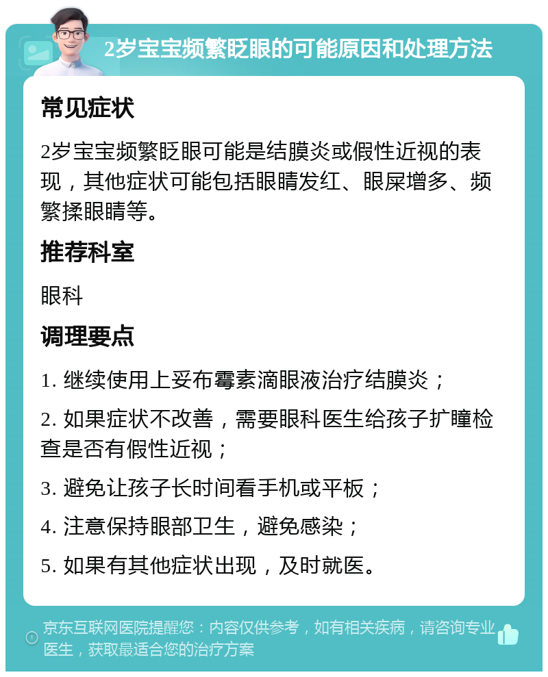 2岁宝宝频繁眨眼的可能原因和处理方法 常见症状 2岁宝宝频繁眨眼可能是结膜炎或假性近视的表现，其他症状可能包括眼睛发红、眼屎增多、频繁揉眼睛等。 推荐科室 眼科 调理要点 1. 继续使用上妥布霉素滴眼液治疗结膜炎； 2. 如果症状不改善，需要眼科医生给孩子扩瞳检查是否有假性近视； 3. 避免让孩子长时间看手机或平板； 4. 注意保持眼部卫生，避免感染； 5. 如果有其他症状出现，及时就医。