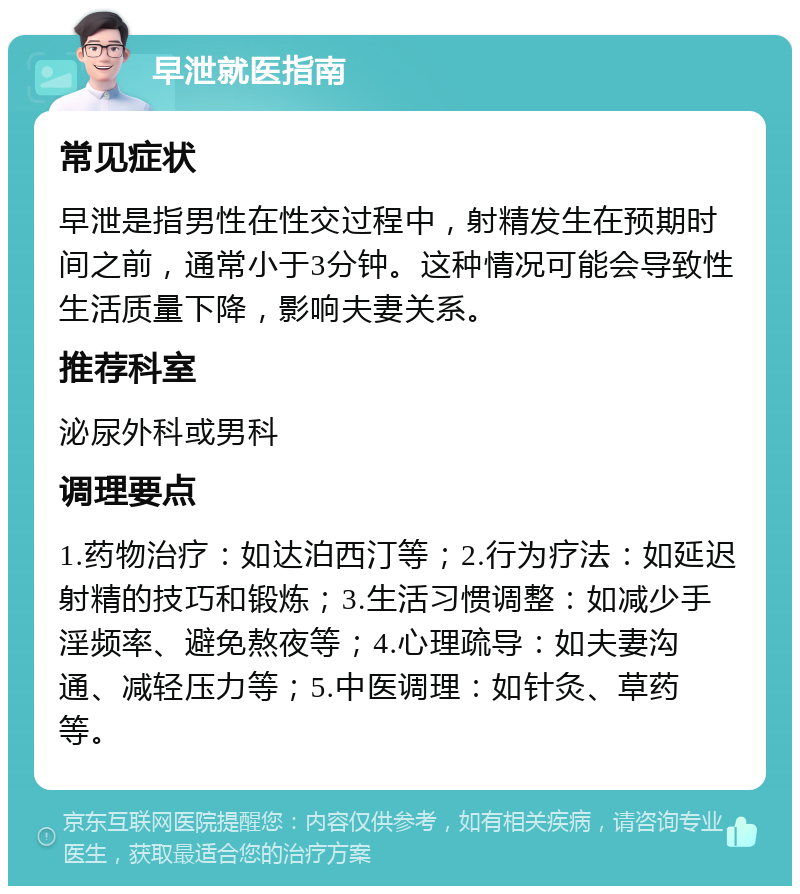 早泄就医指南 常见症状 早泄是指男性在性交过程中，射精发生在预期时间之前，通常小于3分钟。这种情况可能会导致性生活质量下降，影响夫妻关系。 推荐科室 泌尿外科或男科 调理要点 1.药物治疗：如达泊西汀等；2.行为疗法：如延迟射精的技巧和锻炼；3.生活习惯调整：如减少手淫频率、避免熬夜等；4.心理疏导：如夫妻沟通、减轻压力等；5.中医调理：如针灸、草药等。