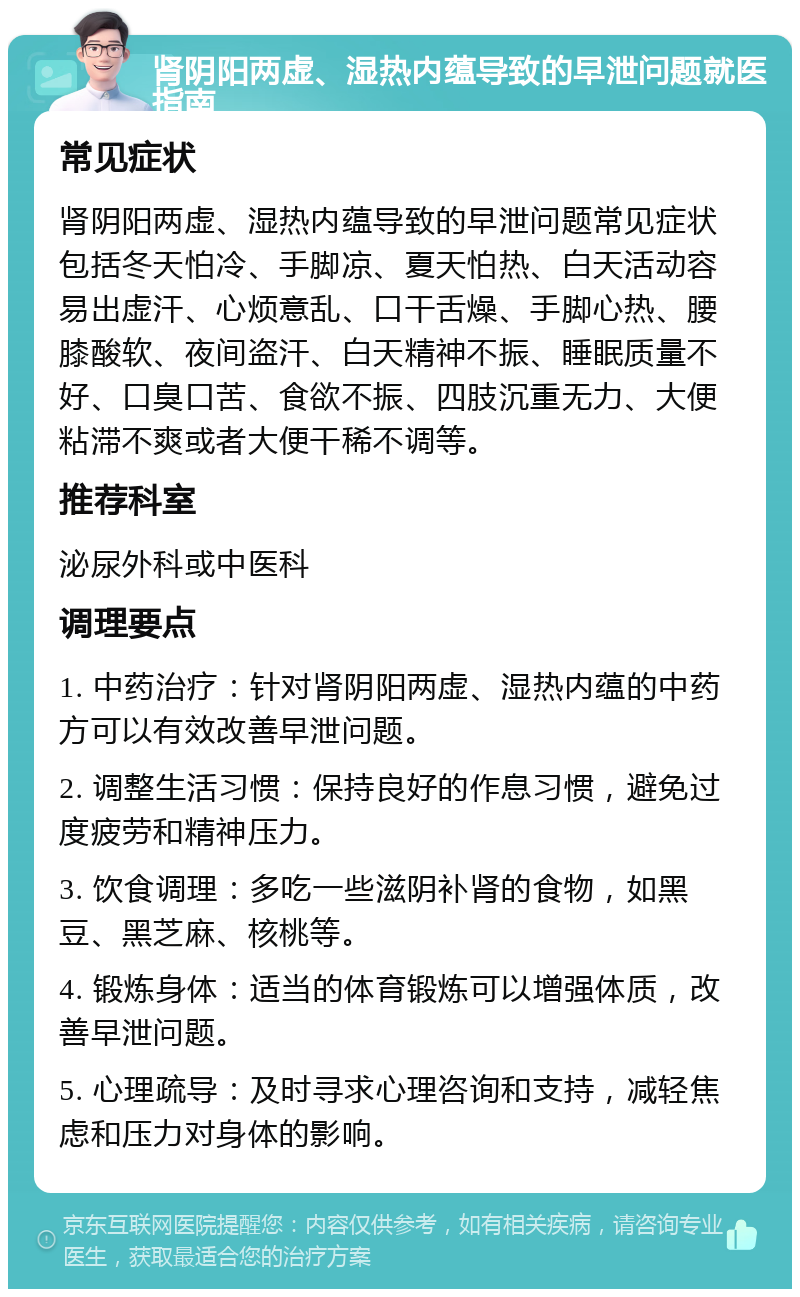 肾阴阳两虚、湿热内蕴导致的早泄问题就医指南 常见症状 肾阴阳两虚、湿热内蕴导致的早泄问题常见症状包括冬天怕冷、手脚凉、夏天怕热、白天活动容易出虚汗、心烦意乱、口干舌燥、手脚心热、腰膝酸软、夜间盗汗、白天精神不振、睡眠质量不好、口臭口苦、食欲不振、四肢沉重无力、大便粘滞不爽或者大便干稀不调等。 推荐科室 泌尿外科或中医科 调理要点 1. 中药治疗：针对肾阴阳两虚、湿热内蕴的中药方可以有效改善早泄问题。 2. 调整生活习惯：保持良好的作息习惯，避免过度疲劳和精神压力。 3. 饮食调理：多吃一些滋阴补肾的食物，如黑豆、黑芝麻、核桃等。 4. 锻炼身体：适当的体育锻炼可以增强体质，改善早泄问题。 5. 心理疏导：及时寻求心理咨询和支持，减轻焦虑和压力对身体的影响。