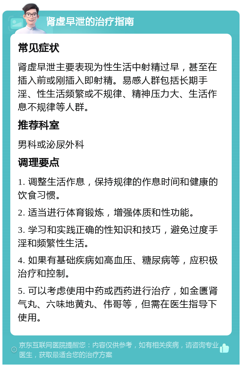 肾虚早泄的治疗指南 常见症状 肾虚早泄主要表现为性生活中射精过早，甚至在插入前或刚插入即射精。易感人群包括长期手淫、性生活频繁或不规律、精神压力大、生活作息不规律等人群。 推荐科室 男科或泌尿外科 调理要点 1. 调整生活作息，保持规律的作息时间和健康的饮食习惯。 2. 适当进行体育锻炼，增强体质和性功能。 3. 学习和实践正确的性知识和技巧，避免过度手淫和频繁性生活。 4. 如果有基础疾病如高血压、糖尿病等，应积极治疗和控制。 5. 可以考虑使用中药或西药进行治疗，如金匮肾气丸、六味地黄丸、伟哥等，但需在医生指导下使用。