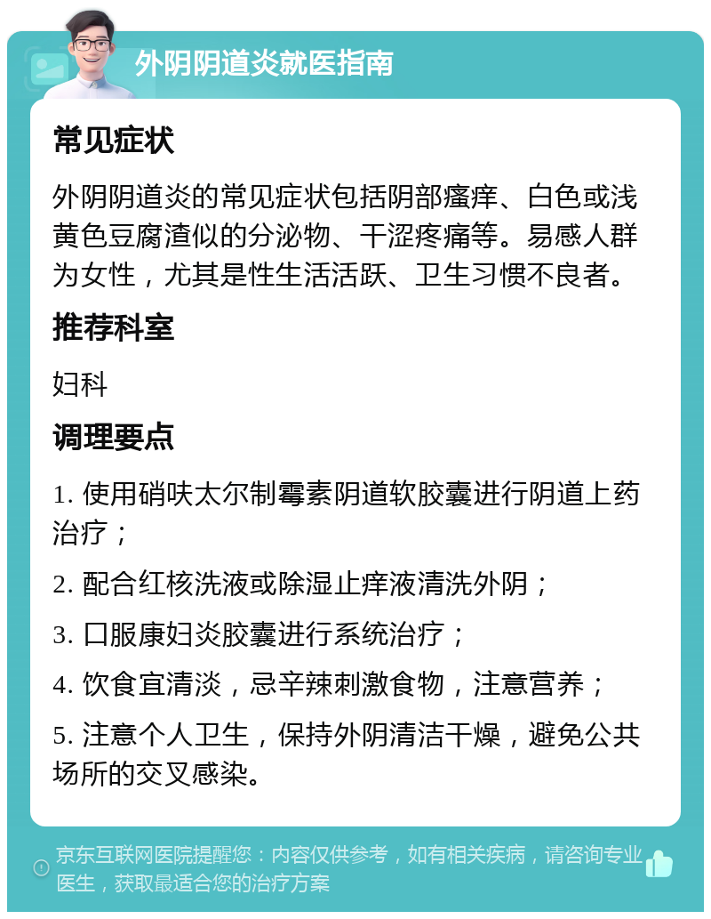 外阴阴道炎就医指南 常见症状 外阴阴道炎的常见症状包括阴部瘙痒、白色或浅黄色豆腐渣似的分泌物、干涩疼痛等。易感人群为女性，尤其是性生活活跃、卫生习惯不良者。 推荐科室 妇科 调理要点 1. 使用硝呋太尔制霉素阴道软胶囊进行阴道上药治疗； 2. 配合红核洗液或除湿止痒液清洗外阴； 3. 口服康妇炎胶囊进行系统治疗； 4. 饮食宜清淡，忌辛辣刺激食物，注意营养； 5. 注意个人卫生，保持外阴清洁干燥，避免公共场所的交叉感染。