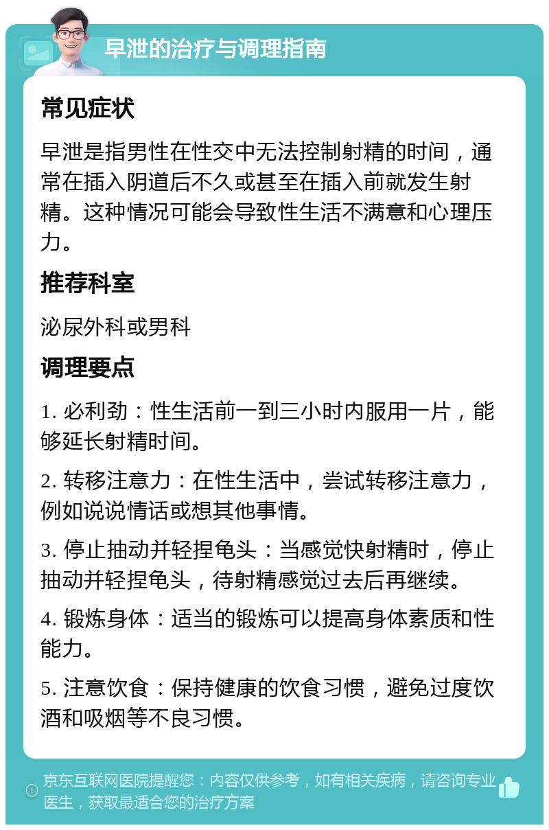 早泄的治疗与调理指南 常见症状 早泄是指男性在性交中无法控制射精的时间，通常在插入阴道后不久或甚至在插入前就发生射精。这种情况可能会导致性生活不满意和心理压力。 推荐科室 泌尿外科或男科 调理要点 1. 必利劲：性生活前一到三小时内服用一片，能够延长射精时间。 2. 转移注意力：在性生活中，尝试转移注意力，例如说说情话或想其他事情。 3. 停止抽动并轻捏龟头：当感觉快射精时，停止抽动并轻捏龟头，待射精感觉过去后再继续。 4. 锻炼身体：适当的锻炼可以提高身体素质和性能力。 5. 注意饮食：保持健康的饮食习惯，避免过度饮酒和吸烟等不良习惯。