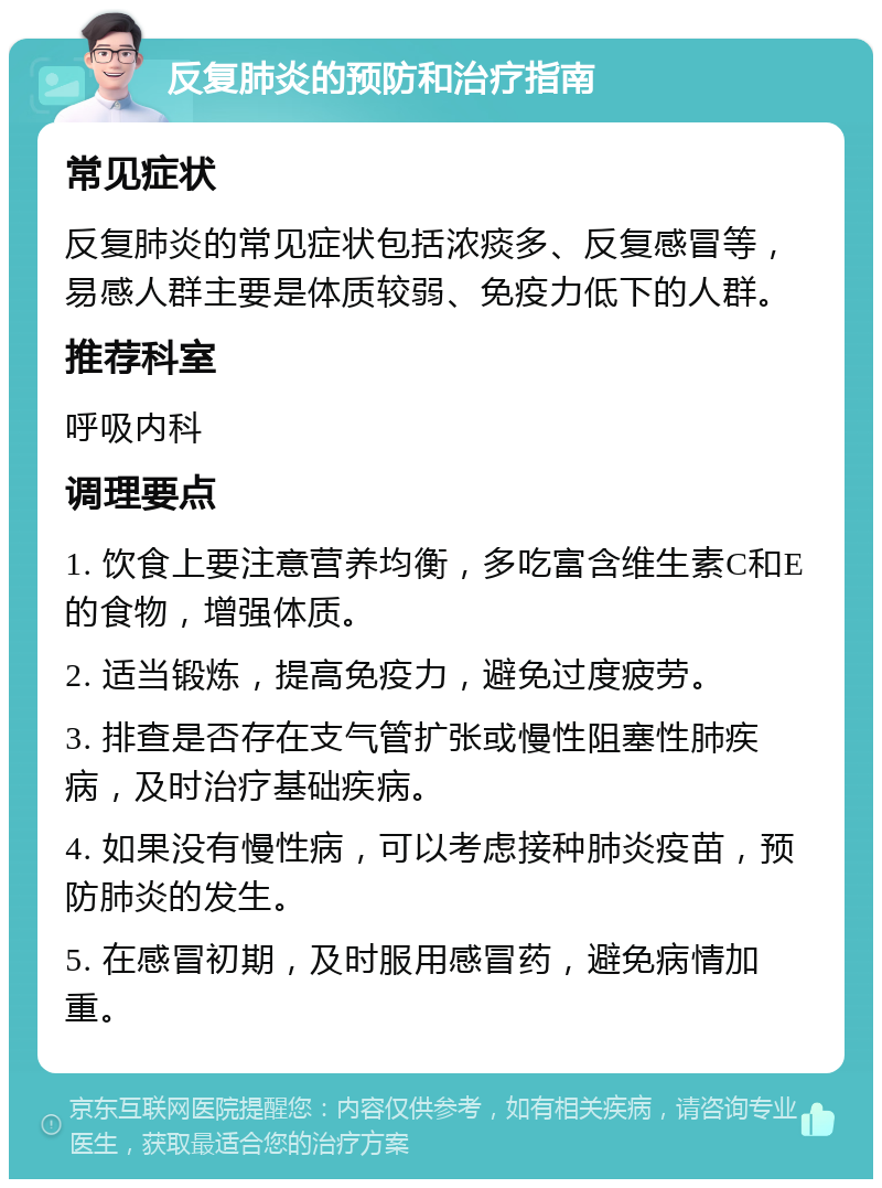 反复肺炎的预防和治疗指南 常见症状 反复肺炎的常见症状包括浓痰多、反复感冒等，易感人群主要是体质较弱、免疫力低下的人群。 推荐科室 呼吸内科 调理要点 1. 饮食上要注意营养均衡，多吃富含维生素C和E的食物，增强体质。 2. 适当锻炼，提高免疫力，避免过度疲劳。 3. 排查是否存在支气管扩张或慢性阻塞性肺疾病，及时治疗基础疾病。 4. 如果没有慢性病，可以考虑接种肺炎疫苗，预防肺炎的发生。 5. 在感冒初期，及时服用感冒药，避免病情加重。