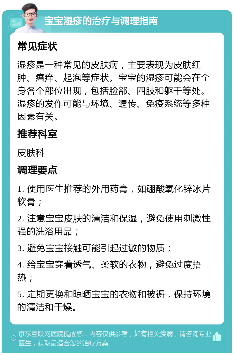 宝宝湿疹的治疗与调理指南 常见症状 湿疹是一种常见的皮肤病，主要表现为皮肤红肿、瘙痒、起泡等症状。宝宝的湿疹可能会在全身各个部位出现，包括脸部、四肢和躯干等处。湿疹的发作可能与环境、遗传、免疫系统等多种因素有关。 推荐科室 皮肤科 调理要点 1. 使用医生推荐的外用药膏，如硼酸氧化锌冰片软膏； 2. 注意宝宝皮肤的清洁和保湿，避免使用刺激性强的洗浴用品； 3. 避免宝宝接触可能引起过敏的物质； 4. 给宝宝穿着透气、柔软的衣物，避免过度捂热； 5. 定期更换和晾晒宝宝的衣物和被褥，保持环境的清洁和干燥。