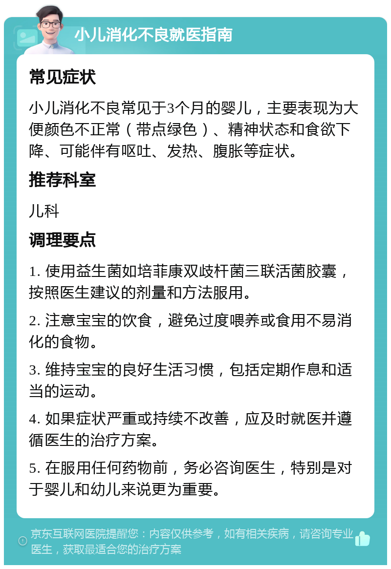 小儿消化不良就医指南 常见症状 小儿消化不良常见于3个月的婴儿，主要表现为大便颜色不正常（带点绿色）、精神状态和食欲下降、可能伴有呕吐、发热、腹胀等症状。 推荐科室 儿科 调理要点 1. 使用益生菌如培菲康双歧杆菌三联活菌胶囊，按照医生建议的剂量和方法服用。 2. 注意宝宝的饮食，避免过度喂养或食用不易消化的食物。 3. 维持宝宝的良好生活习惯，包括定期作息和适当的运动。 4. 如果症状严重或持续不改善，应及时就医并遵循医生的治疗方案。 5. 在服用任何药物前，务必咨询医生，特别是对于婴儿和幼儿来说更为重要。