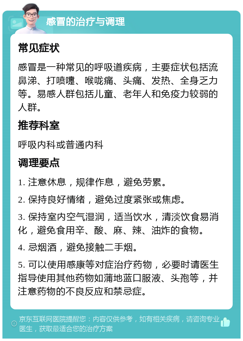 感冒的治疗与调理 常见症状 感冒是一种常见的呼吸道疾病，主要症状包括流鼻涕、打喷嚏、喉咙痛、头痛、发热、全身乏力等。易感人群包括儿童、老年人和免疫力较弱的人群。 推荐科室 呼吸内科或普通内科 调理要点 1. 注意休息，规律作息，避免劳累。 2. 保持良好情绪，避免过度紧张或焦虑。 3. 保持室内空气湿润，适当饮水，清淡饮食易消化，避免食用辛、酸、麻、辣、油炸的食物。 4. 忌烟酒，避免接触二手烟。 5. 可以使用感康等对症治疗药物，必要时请医生指导使用其他药物如蒲地蓝口服液、头孢等，并注意药物的不良反应和禁忌症。