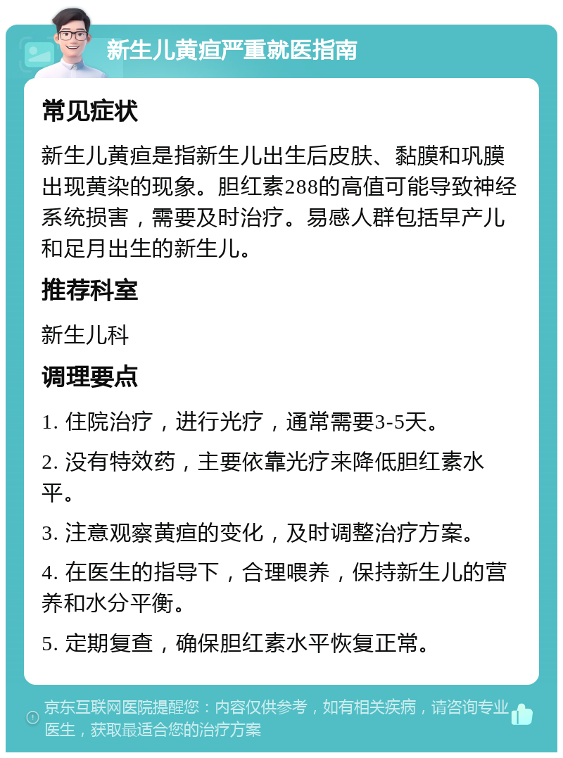 新生儿黄疸严重就医指南 常见症状 新生儿黄疸是指新生儿出生后皮肤、黏膜和巩膜出现黄染的现象。胆红素288的高值可能导致神经系统损害，需要及时治疗。易感人群包括早产儿和足月出生的新生儿。 推荐科室 新生儿科 调理要点 1. 住院治疗，进行光疗，通常需要3-5天。 2. 没有特效药，主要依靠光疗来降低胆红素水平。 3. 注意观察黄疸的变化，及时调整治疗方案。 4. 在医生的指导下，合理喂养，保持新生儿的营养和水分平衡。 5. 定期复查，确保胆红素水平恢复正常。