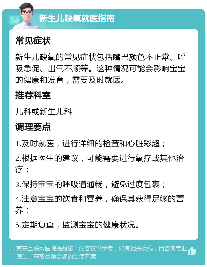 新生儿缺氧就医指南 常见症状 新生儿缺氧的常见症状包括嘴巴颜色不正常、呼吸急促、出气不顺等。这种情况可能会影响宝宝的健康和发育，需要及时就医。 推荐科室 儿科或新生儿科 调理要点 1.及时就医，进行详细的检查和心脏彩超； 2.根据医生的建议，可能需要进行氧疗或其他治疗； 3.保持宝宝的呼吸道通畅，避免过度包裹； 4.注意宝宝的饮食和营养，确保其获得足够的营养； 5.定期复查，监测宝宝的健康状况。