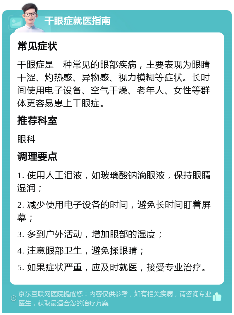 干眼症就医指南 常见症状 干眼症是一种常见的眼部疾病，主要表现为眼睛干涩、灼热感、异物感、视力模糊等症状。长时间使用电子设备、空气干燥、老年人、女性等群体更容易患上干眼症。 推荐科室 眼科 调理要点 1. 使用人工泪液，如玻璃酸钠滴眼液，保持眼睛湿润； 2. 减少使用电子设备的时间，避免长时间盯着屏幕； 3. 多到户外活动，增加眼部的湿度； 4. 注意眼部卫生，避免揉眼睛； 5. 如果症状严重，应及时就医，接受专业治疗。