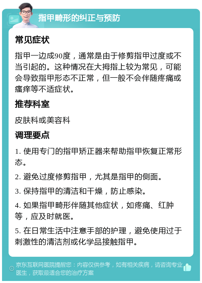 指甲畸形的纠正与预防 常见症状 指甲一边成90度，通常是由于修剪指甲过度或不当引起的。这种情况在大拇指上较为常见，可能会导致指甲形态不正常，但一般不会伴随疼痛或瘙痒等不适症状。 推荐科室 皮肤科或美容科 调理要点 1. 使用专门的指甲矫正器来帮助指甲恢复正常形态。 2. 避免过度修剪指甲，尤其是指甲的侧面。 3. 保持指甲的清洁和干燥，防止感染。 4. 如果指甲畸形伴随其他症状，如疼痛、红肿等，应及时就医。 5. 在日常生活中注意手部的护理，避免使用过于刺激性的清洁剂或化学品接触指甲。