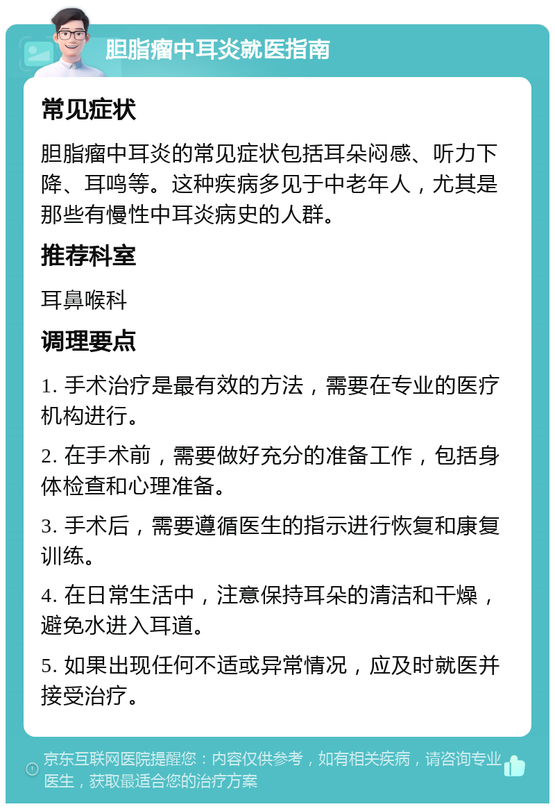 胆脂瘤中耳炎就医指南 常见症状 胆脂瘤中耳炎的常见症状包括耳朵闷感、听力下降、耳鸣等。这种疾病多见于中老年人，尤其是那些有慢性中耳炎病史的人群。 推荐科室 耳鼻喉科 调理要点 1. 手术治疗是最有效的方法，需要在专业的医疗机构进行。 2. 在手术前，需要做好充分的准备工作，包括身体检查和心理准备。 3. 手术后，需要遵循医生的指示进行恢复和康复训练。 4. 在日常生活中，注意保持耳朵的清洁和干燥，避免水进入耳道。 5. 如果出现任何不适或异常情况，应及时就医并接受治疗。