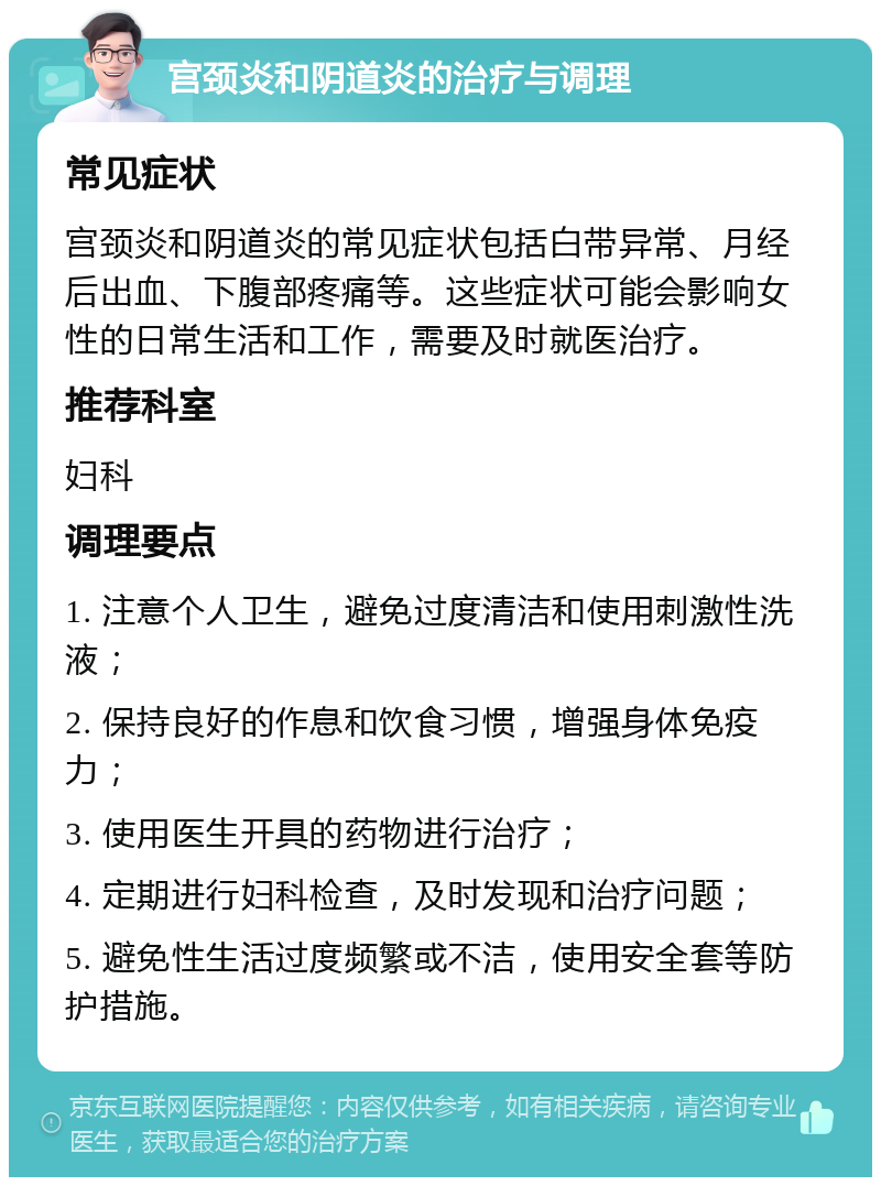 宫颈炎和阴道炎的治疗与调理 常见症状 宫颈炎和阴道炎的常见症状包括白带异常、月经后出血、下腹部疼痛等。这些症状可能会影响女性的日常生活和工作，需要及时就医治疗。 推荐科室 妇科 调理要点 1. 注意个人卫生，避免过度清洁和使用刺激性洗液； 2. 保持良好的作息和饮食习惯，增强身体免疫力； 3. 使用医生开具的药物进行治疗； 4. 定期进行妇科检查，及时发现和治疗问题； 5. 避免性生活过度频繁或不洁，使用安全套等防护措施。