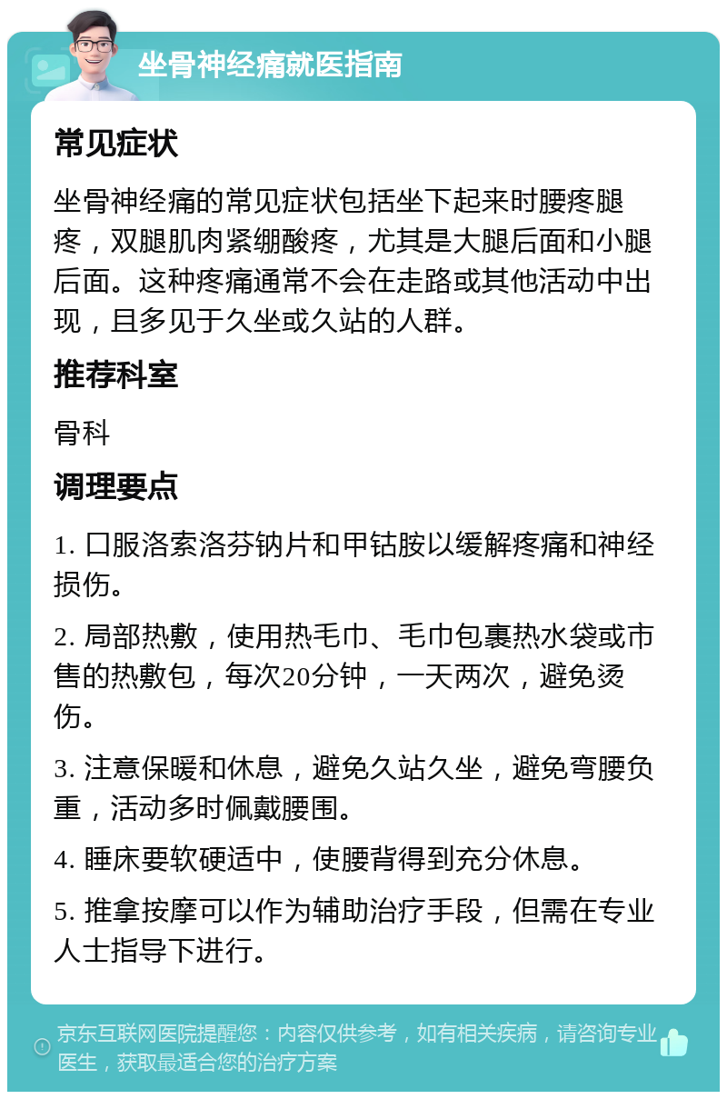 坐骨神经痛就医指南 常见症状 坐骨神经痛的常见症状包括坐下起来时腰疼腿疼，双腿肌肉紧绷酸疼，尤其是大腿后面和小腿后面。这种疼痛通常不会在走路或其他活动中出现，且多见于久坐或久站的人群。 推荐科室 骨科 调理要点 1. 口服洛索洛芬钠片和甲钴胺以缓解疼痛和神经损伤。 2. 局部热敷，使用热毛巾、毛巾包裹热水袋或市售的热敷包，每次20分钟，一天两次，避免烫伤。 3. 注意保暖和休息，避免久站久坐，避免弯腰负重，活动多时佩戴腰围。 4. 睡床要软硬适中，使腰背得到充分休息。 5. 推拿按摩可以作为辅助治疗手段，但需在专业人士指导下进行。