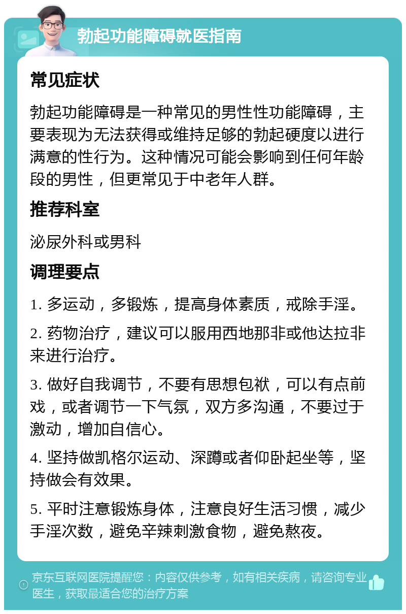 勃起功能障碍就医指南 常见症状 勃起功能障碍是一种常见的男性性功能障碍，主要表现为无法获得或维持足够的勃起硬度以进行满意的性行为。这种情况可能会影响到任何年龄段的男性，但更常见于中老年人群。 推荐科室 泌尿外科或男科 调理要点 1. 多运动，多锻炼，提高身体素质，戒除手淫。 2. 药物治疗，建议可以服用西地那非或他达拉非来进行治疗。 3. 做好自我调节，不要有思想包袱，可以有点前戏，或者调节一下气氛，双方多沟通，不要过于激动，增加自信心。 4. 坚持做凯格尔运动、深蹲或者仰卧起坐等，坚持做会有效果。 5. 平时注意锻炼身体，注意良好生活习惯，减少手淫次数，避免辛辣刺激食物，避免熬夜。