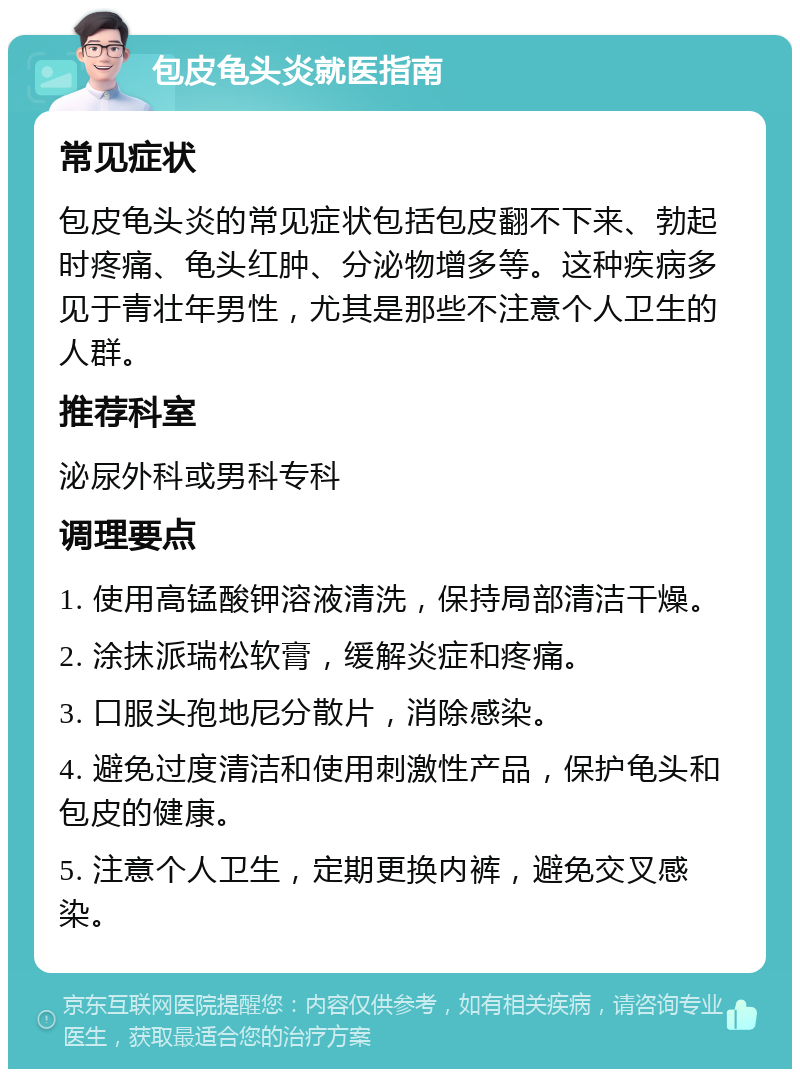 包皮龟头炎就医指南 常见症状 包皮龟头炎的常见症状包括包皮翻不下来、勃起时疼痛、龟头红肿、分泌物增多等。这种疾病多见于青壮年男性，尤其是那些不注意个人卫生的人群。 推荐科室 泌尿外科或男科专科 调理要点 1. 使用高锰酸钾溶液清洗，保持局部清洁干燥。 2. 涂抹派瑞松软膏，缓解炎症和疼痛。 3. 口服头孢地尼分散片，消除感染。 4. 避免过度清洁和使用刺激性产品，保护龟头和包皮的健康。 5. 注意个人卫生，定期更换内裤，避免交叉感染。