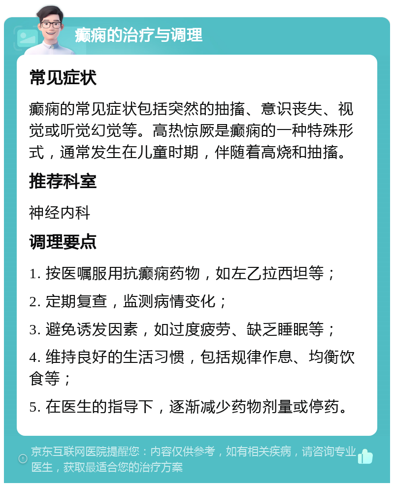 癫痫的治疗与调理 常见症状 癫痫的常见症状包括突然的抽搐、意识丧失、视觉或听觉幻觉等。高热惊厥是癫痫的一种特殊形式，通常发生在儿童时期，伴随着高烧和抽搐。 推荐科室 神经内科 调理要点 1. 按医嘱服用抗癫痫药物，如左乙拉西坦等； 2. 定期复查，监测病情变化； 3. 避免诱发因素，如过度疲劳、缺乏睡眠等； 4. 维持良好的生活习惯，包括规律作息、均衡饮食等； 5. 在医生的指导下，逐渐减少药物剂量或停药。