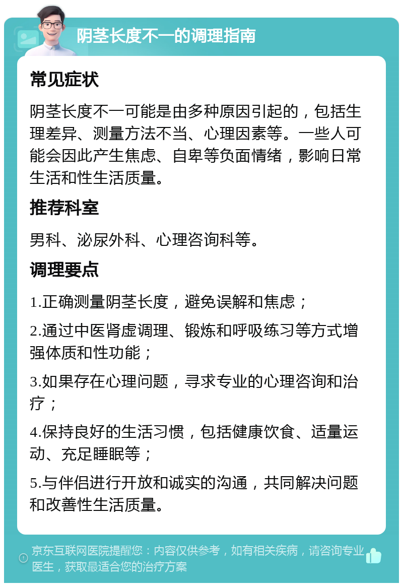 阴茎长度不一的调理指南 常见症状 阴茎长度不一可能是由多种原因引起的，包括生理差异、测量方法不当、心理因素等。一些人可能会因此产生焦虑、自卑等负面情绪，影响日常生活和性生活质量。 推荐科室 男科、泌尿外科、心理咨询科等。 调理要点 1.正确测量阴茎长度，避免误解和焦虑； 2.通过中医肾虚调理、锻炼和呼吸练习等方式增强体质和性功能； 3.如果存在心理问题，寻求专业的心理咨询和治疗； 4.保持良好的生活习惯，包括健康饮食、适量运动、充足睡眠等； 5.与伴侣进行开放和诚实的沟通，共同解决问题和改善性生活质量。