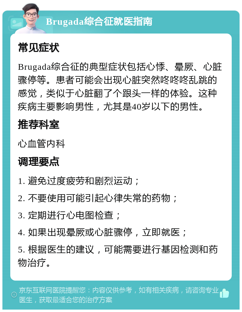 Brugada综合征就医指南 常见症状 Brugada综合征的典型症状包括心悸、晕厥、心脏骤停等。患者可能会出现心脏突然咚咚咚乱跳的感觉，类似于心脏翻了个跟头一样的体验。这种疾病主要影响男性，尤其是40岁以下的男性。 推荐科室 心血管内科 调理要点 1. 避免过度疲劳和剧烈运动； 2. 不要使用可能引起心律失常的药物； 3. 定期进行心电图检查； 4. 如果出现晕厥或心脏骤停，立即就医； 5. 根据医生的建议，可能需要进行基因检测和药物治疗。