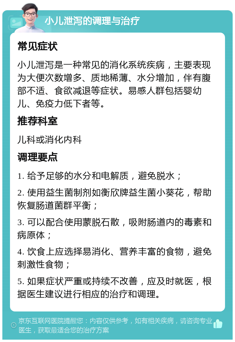 小儿泄泻的调理与治疗 常见症状 小儿泄泻是一种常见的消化系统疾病，主要表现为大便次数增多、质地稀薄、水分增加，伴有腹部不适、食欲减退等症状。易感人群包括婴幼儿、免疫力低下者等。 推荐科室 儿科或消化内科 调理要点 1. 给予足够的水分和电解质，避免脱水； 2. 使用益生菌制剂如衡欣牌益生菌小葵花，帮助恢复肠道菌群平衡； 3. 可以配合使用蒙脱石散，吸附肠道内的毒素和病原体； 4. 饮食上应选择易消化、营养丰富的食物，避免刺激性食物； 5. 如果症状严重或持续不改善，应及时就医，根据医生建议进行相应的治疗和调理。