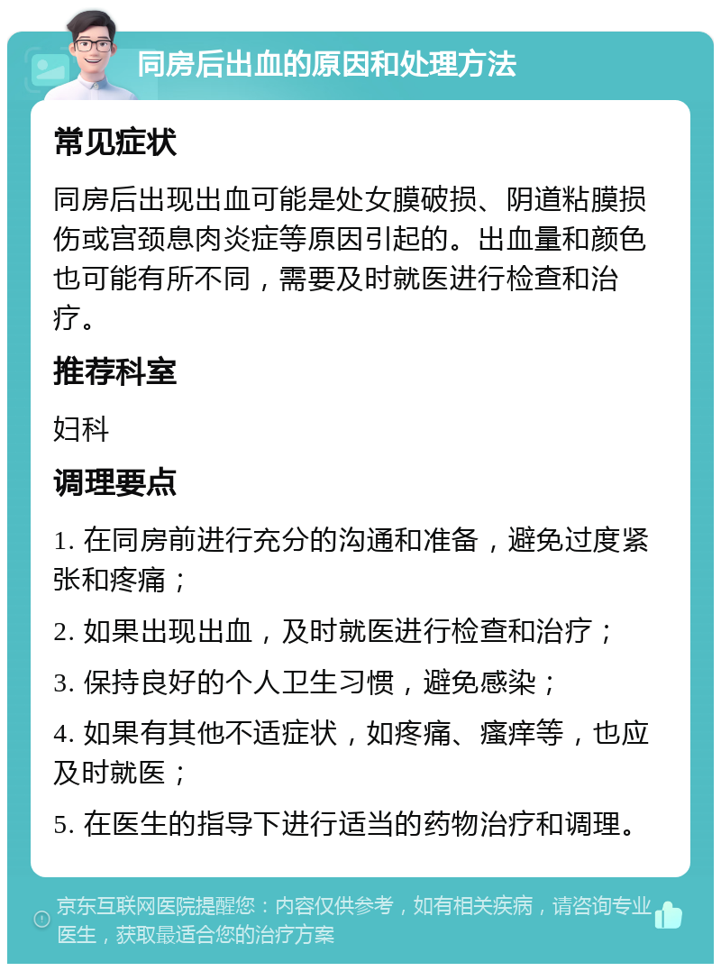 同房后出血的原因和处理方法 常见症状 同房后出现出血可能是处女膜破损、阴道粘膜损伤或宫颈息肉炎症等原因引起的。出血量和颜色也可能有所不同，需要及时就医进行检查和治疗。 推荐科室 妇科 调理要点 1. 在同房前进行充分的沟通和准备，避免过度紧张和疼痛； 2. 如果出现出血，及时就医进行检查和治疗； 3. 保持良好的个人卫生习惯，避免感染； 4. 如果有其他不适症状，如疼痛、瘙痒等，也应及时就医； 5. 在医生的指导下进行适当的药物治疗和调理。