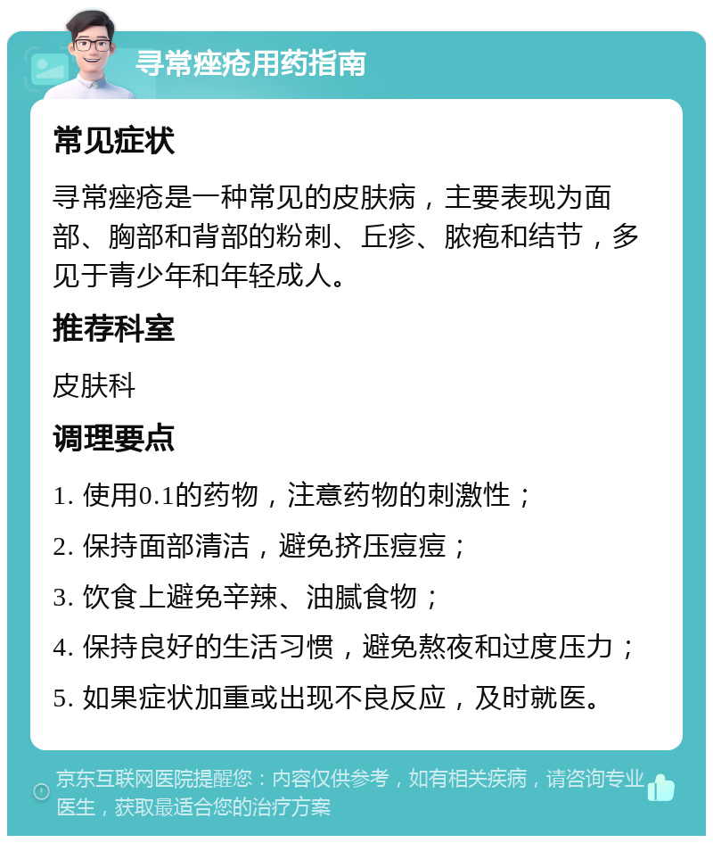 寻常痤疮用药指南 常见症状 寻常痤疮是一种常见的皮肤病，主要表现为面部、胸部和背部的粉刺、丘疹、脓疱和结节，多见于青少年和年轻成人。 推荐科室 皮肤科 调理要点 1. 使用0.1的药物，注意药物的刺激性； 2. 保持面部清洁，避免挤压痘痘； 3. 饮食上避免辛辣、油腻食物； 4. 保持良好的生活习惯，避免熬夜和过度压力； 5. 如果症状加重或出现不良反应，及时就医。