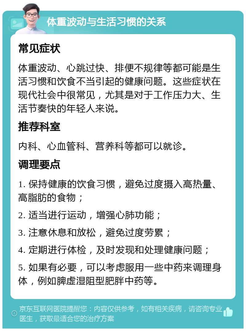 体重波动与生活习惯的关系 常见症状 体重波动、心跳过快、排便不规律等都可能是生活习惯和饮食不当引起的健康问题。这些症状在现代社会中很常见，尤其是对于工作压力大、生活节奏快的年轻人来说。 推荐科室 内科、心血管科、营养科等都可以就诊。 调理要点 1. 保持健康的饮食习惯，避免过度摄入高热量、高脂肪的食物； 2. 适当进行运动，增强心肺功能； 3. 注意休息和放松，避免过度劳累； 4. 定期进行体检，及时发现和处理健康问题； 5. 如果有必要，可以考虑服用一些中药来调理身体，例如脾虚湿阻型肥胖中药等。