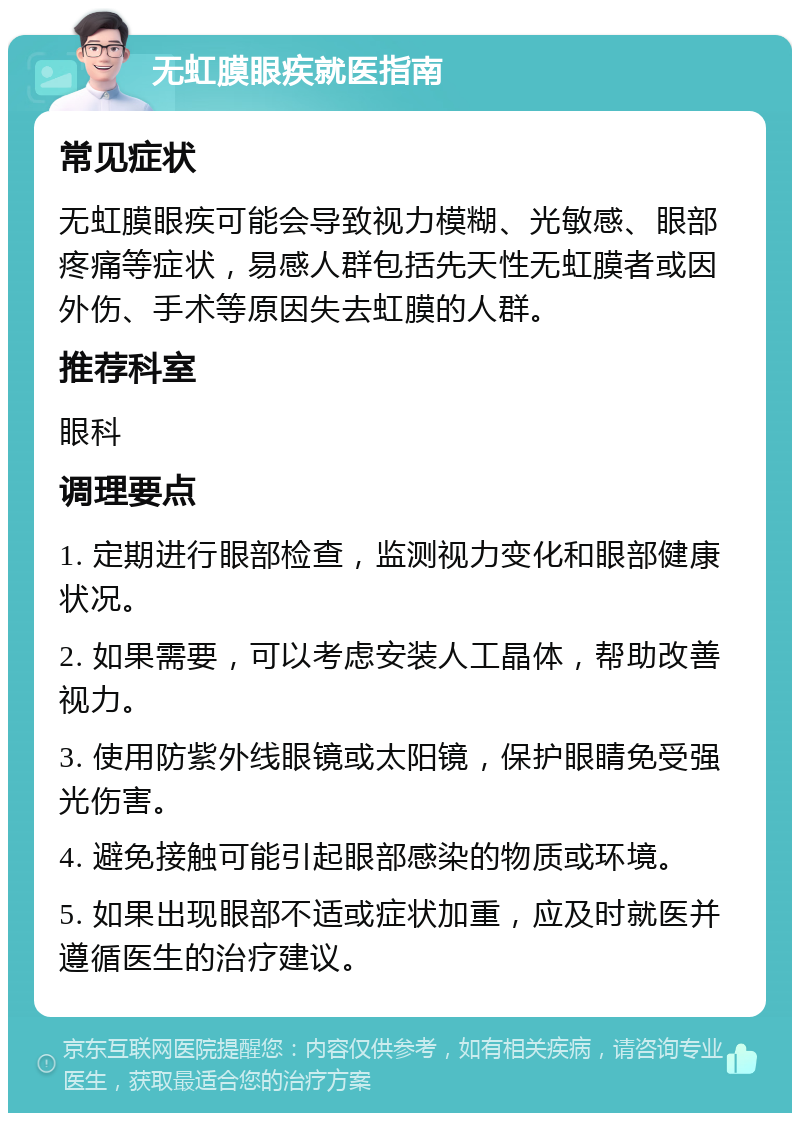 无虹膜眼疾就医指南 常见症状 无虹膜眼疾可能会导致视力模糊、光敏感、眼部疼痛等症状，易感人群包括先天性无虹膜者或因外伤、手术等原因失去虹膜的人群。 推荐科室 眼科 调理要点 1. 定期进行眼部检查，监测视力变化和眼部健康状况。 2. 如果需要，可以考虑安装人工晶体，帮助改善视力。 3. 使用防紫外线眼镜或太阳镜，保护眼睛免受强光伤害。 4. 避免接触可能引起眼部感染的物质或环境。 5. 如果出现眼部不适或症状加重，应及时就医并遵循医生的治疗建议。