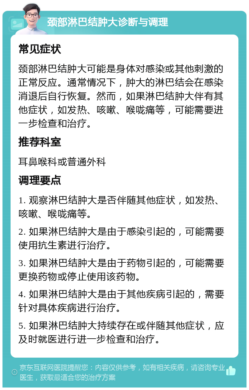 颈部淋巴结肿大诊断与调理 常见症状 颈部淋巴结肿大可能是身体对感染或其他刺激的正常反应。通常情况下，肿大的淋巴结会在感染消退后自行恢复。然而，如果淋巴结肿大伴有其他症状，如发热、咳嗽、喉咙痛等，可能需要进一步检查和治疗。 推荐科室 耳鼻喉科或普通外科 调理要点 1. 观察淋巴结肿大是否伴随其他症状，如发热、咳嗽、喉咙痛等。 2. 如果淋巴结肿大是由于感染引起的，可能需要使用抗生素进行治疗。 3. 如果淋巴结肿大是由于药物引起的，可能需要更换药物或停止使用该药物。 4. 如果淋巴结肿大是由于其他疾病引起的，需要针对具体疾病进行治疗。 5. 如果淋巴结肿大持续存在或伴随其他症状，应及时就医进行进一步检查和治疗。