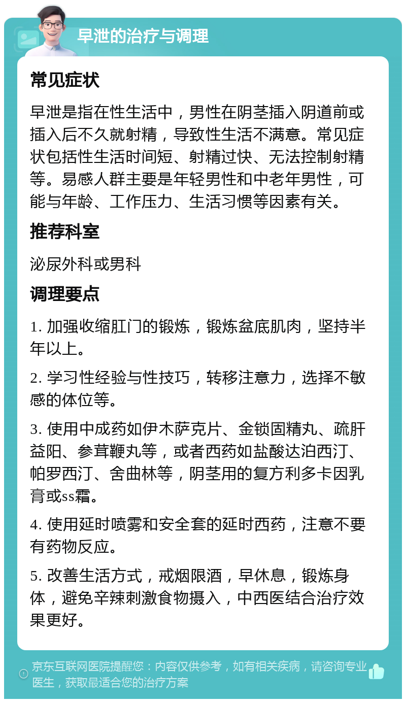 早泄的治疗与调理 常见症状 早泄是指在性生活中，男性在阴茎插入阴道前或插入后不久就射精，导致性生活不满意。常见症状包括性生活时间短、射精过快、无法控制射精等。易感人群主要是年轻男性和中老年男性，可能与年龄、工作压力、生活习惯等因素有关。 推荐科室 泌尿外科或男科 调理要点 1. 加强收缩肛门的锻炼，锻炼盆底肌肉，坚持半年以上。 2. 学习性经验与性技巧，转移注意力，选择不敏感的体位等。 3. 使用中成药如伊木萨克片、金锁固精丸、疏肝益阳、参茸鞭丸等，或者西药如盐酸达泊西汀、帕罗西汀、舍曲林等，阴茎用的复方利多卡因乳膏或ss霜。 4. 使用延时喷雾和安全套的延时西药，注意不要有药物反应。 5. 改善生活方式，戒烟限酒，早休息，锻炼身体，避免辛辣刺激食物摄入，中西医结合治疗效果更好。