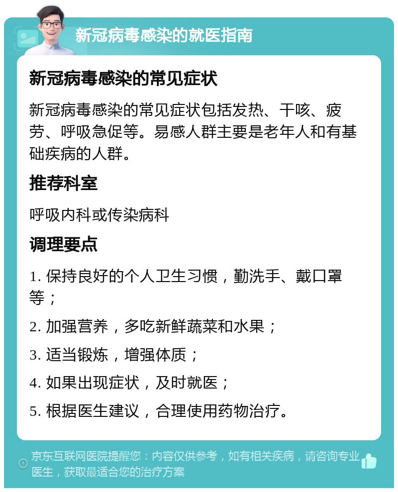 新冠病毒感染的就医指南 新冠病毒感染的常见症状 新冠病毒感染的常见症状包括发热、干咳、疲劳、呼吸急促等。易感人群主要是老年人和有基础疾病的人群。 推荐科室 呼吸内科或传染病科 调理要点 1. 保持良好的个人卫生习惯，勤洗手、戴口罩等； 2. 加强营养，多吃新鲜蔬菜和水果； 3. 适当锻炼，增强体质； 4. 如果出现症状，及时就医； 5. 根据医生建议，合理使用药物治疗。