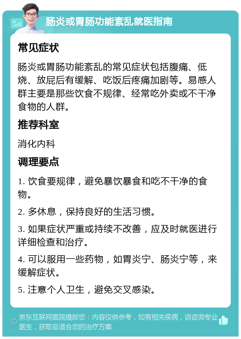 肠炎或胃肠功能紊乱就医指南 常见症状 肠炎或胃肠功能紊乱的常见症状包括腹痛、低烧、放屁后有缓解、吃饭后疼痛加剧等。易感人群主要是那些饮食不规律、经常吃外卖或不干净食物的人群。 推荐科室 消化内科 调理要点 1. 饮食要规律，避免暴饮暴食和吃不干净的食物。 2. 多休息，保持良好的生活习惯。 3. 如果症状严重或持续不改善，应及时就医进行详细检查和治疗。 4. 可以服用一些药物，如胃炎宁、肠炎宁等，来缓解症状。 5. 注意个人卫生，避免交叉感染。