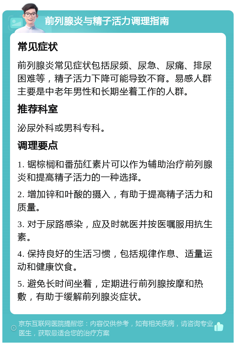 前列腺炎与精子活力调理指南 常见症状 前列腺炎常见症状包括尿频、尿急、尿痛、排尿困难等，精子活力下降可能导致不育。易感人群主要是中老年男性和长期坐着工作的人群。 推荐科室 泌尿外科或男科专科。 调理要点 1. 锯棕榈和番茄红素片可以作为辅助治疗前列腺炎和提高精子活力的一种选择。 2. 增加锌和叶酸的摄入，有助于提高精子活力和质量。 3. 对于尿路感染，应及时就医并按医嘱服用抗生素。 4. 保持良好的生活习惯，包括规律作息、适量运动和健康饮食。 5. 避免长时间坐着，定期进行前列腺按摩和热敷，有助于缓解前列腺炎症状。