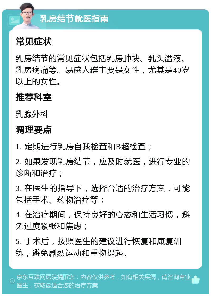 乳房结节就医指南 常见症状 乳房结节的常见症状包括乳房肿块、乳头溢液、乳房疼痛等。易感人群主要是女性，尤其是40岁以上的女性。 推荐科室 乳腺外科 调理要点 1. 定期进行乳房自我检查和B超检查； 2. 如果发现乳房结节，应及时就医，进行专业的诊断和治疗； 3. 在医生的指导下，选择合适的治疗方案，可能包括手术、药物治疗等； 4. 在治疗期间，保持良好的心态和生活习惯，避免过度紧张和焦虑； 5. 手术后，按照医生的建议进行恢复和康复训练，避免剧烈运动和重物提起。