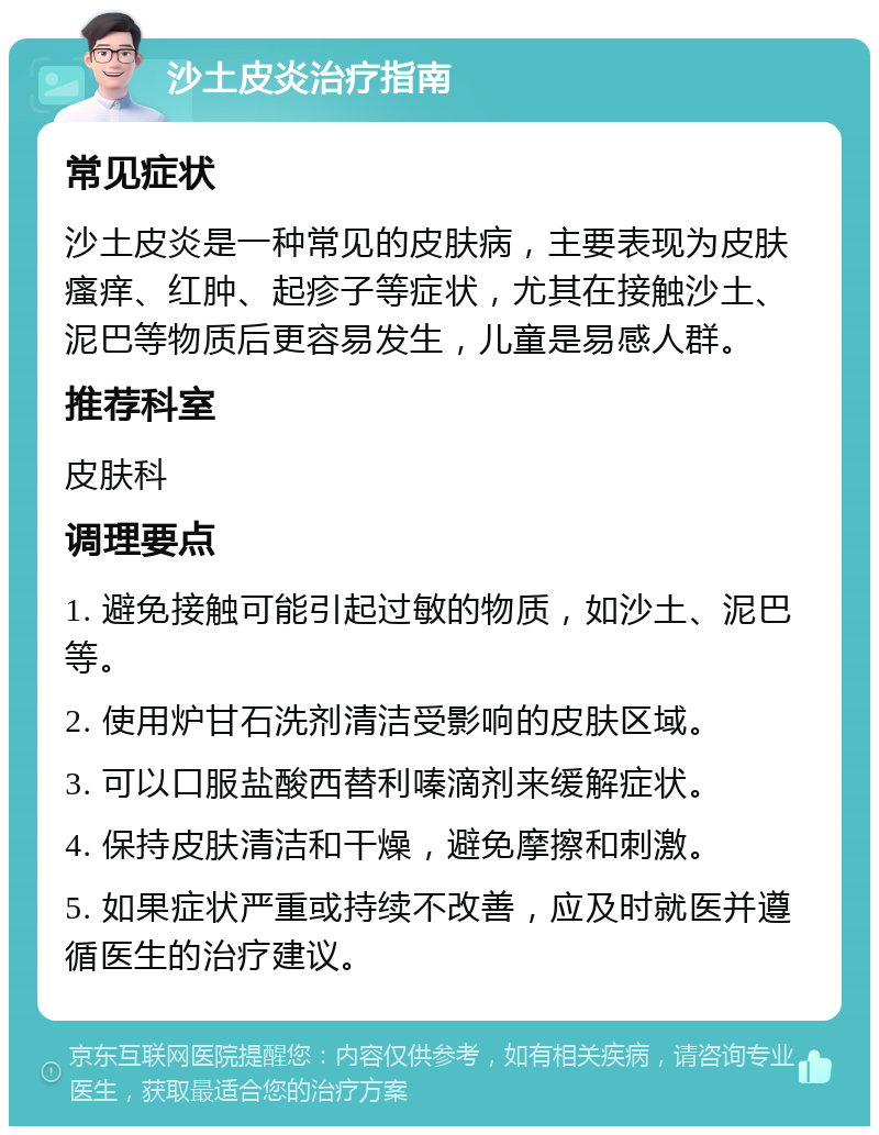 沙土皮炎治疗指南 常见症状 沙土皮炎是一种常见的皮肤病，主要表现为皮肤瘙痒、红肿、起疹子等症状，尤其在接触沙土、泥巴等物质后更容易发生，儿童是易感人群。 推荐科室 皮肤科 调理要点 1. 避免接触可能引起过敏的物质，如沙土、泥巴等。 2. 使用炉甘石洗剂清洁受影响的皮肤区域。 3. 可以口服盐酸西替利嗪滴剂来缓解症状。 4. 保持皮肤清洁和干燥，避免摩擦和刺激。 5. 如果症状严重或持续不改善，应及时就医并遵循医生的治疗建议。