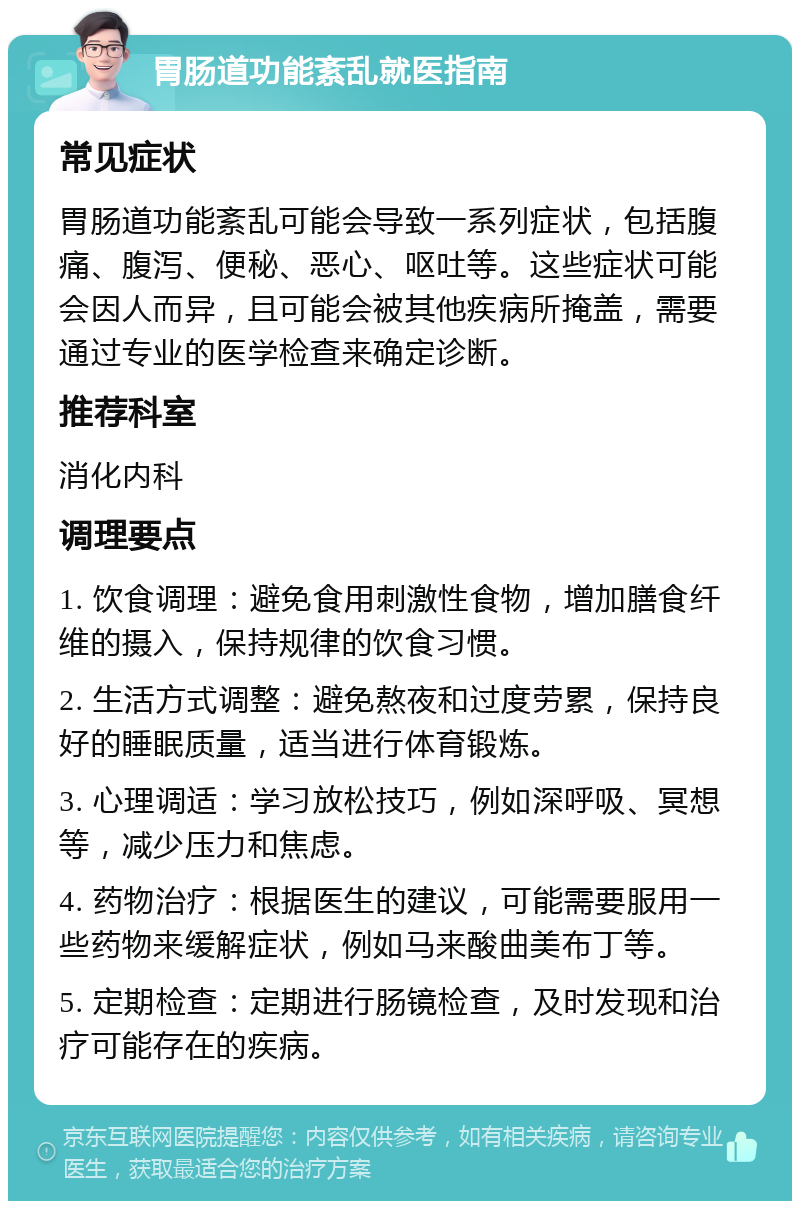 胃肠道功能紊乱就医指南 常见症状 胃肠道功能紊乱可能会导致一系列症状，包括腹痛、腹泻、便秘、恶心、呕吐等。这些症状可能会因人而异，且可能会被其他疾病所掩盖，需要通过专业的医学检查来确定诊断。 推荐科室 消化内科 调理要点 1. 饮食调理：避免食用刺激性食物，增加膳食纤维的摄入，保持规律的饮食习惯。 2. 生活方式调整：避免熬夜和过度劳累，保持良好的睡眠质量，适当进行体育锻炼。 3. 心理调适：学习放松技巧，例如深呼吸、冥想等，减少压力和焦虑。 4. 药物治疗：根据医生的建议，可能需要服用一些药物来缓解症状，例如马来酸曲美布丁等。 5. 定期检查：定期进行肠镜检查，及时发现和治疗可能存在的疾病。