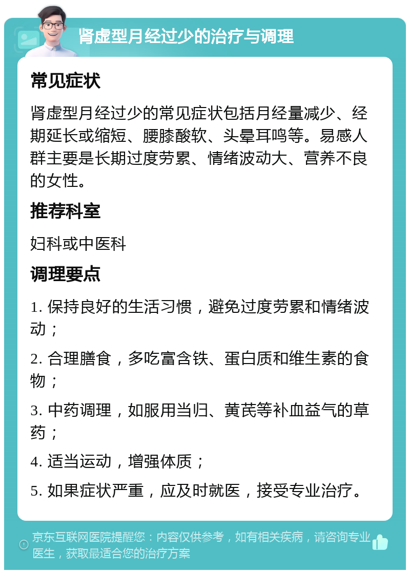 肾虚型月经过少的治疗与调理 常见症状 肾虚型月经过少的常见症状包括月经量减少、经期延长或缩短、腰膝酸软、头晕耳鸣等。易感人群主要是长期过度劳累、情绪波动大、营养不良的女性。 推荐科室 妇科或中医科 调理要点 1. 保持良好的生活习惯，避免过度劳累和情绪波动； 2. 合理膳食，多吃富含铁、蛋白质和维生素的食物； 3. 中药调理，如服用当归、黄芪等补血益气的草药； 4. 适当运动，增强体质； 5. 如果症状严重，应及时就医，接受专业治疗。