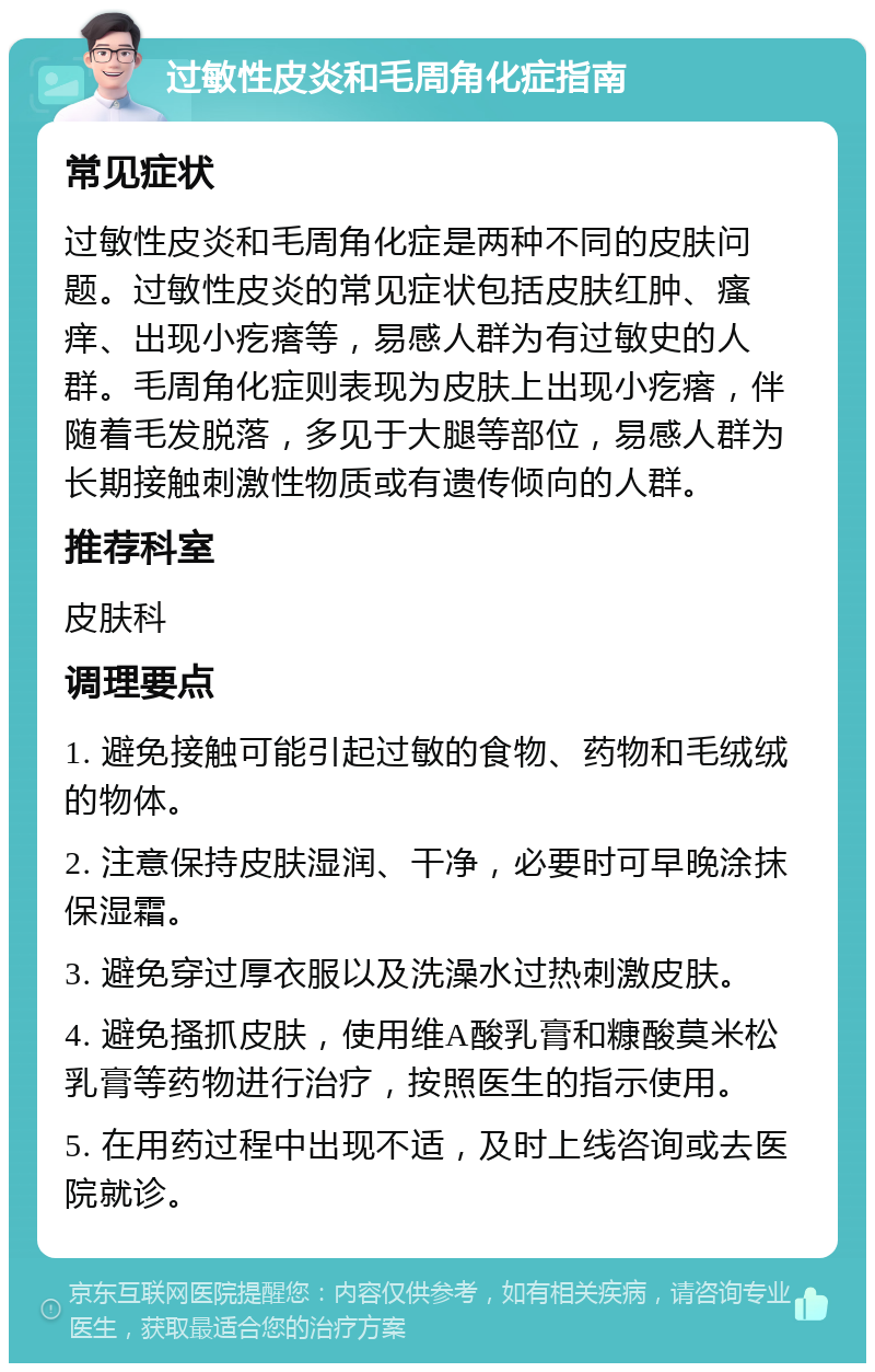 过敏性皮炎和毛周角化症指南 常见症状 过敏性皮炎和毛周角化症是两种不同的皮肤问题。过敏性皮炎的常见症状包括皮肤红肿、瘙痒、出现小疙瘩等，易感人群为有过敏史的人群。毛周角化症则表现为皮肤上出现小疙瘩，伴随着毛发脱落，多见于大腿等部位，易感人群为长期接触刺激性物质或有遗传倾向的人群。 推荐科室 皮肤科 调理要点 1. 避免接触可能引起过敏的食物、药物和毛绒绒的物体。 2. 注意保持皮肤湿润、干净，必要时可早晚涂抹保湿霜。 3. 避免穿过厚衣服以及洗澡水过热刺激皮肤。 4. 避免搔抓皮肤，使用维A酸乳膏和糠酸莫米松乳膏等药物进行治疗，按照医生的指示使用。 5. 在用药过程中出现不适，及时上线咨询或去医院就诊。