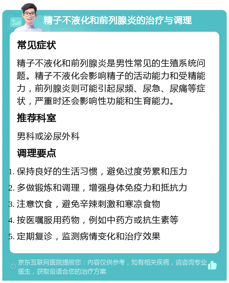 精子不液化和前列腺炎的治疗与调理 常见症状 精子不液化和前列腺炎是男性常见的生殖系统问题。精子不液化会影响精子的活动能力和受精能力，前列腺炎则可能引起尿频、尿急、尿痛等症状，严重时还会影响性功能和生育能力。 推荐科室 男科或泌尿外科 调理要点 保持良好的生活习惯，避免过度劳累和压力 多做锻炼和调理，增强身体免疫力和抵抗力 注意饮食，避免辛辣刺激和寒凉食物 按医嘱服用药物，例如中药方或抗生素等 定期复诊，监测病情变化和治疗效果