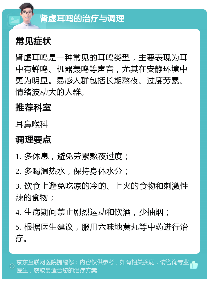 肾虚耳鸣的治疗与调理 常见症状 肾虚耳鸣是一种常见的耳鸣类型，主要表现为耳中有蝉鸣、机器轰鸣等声音，尤其在安静环境中更为明显。易感人群包括长期熬夜、过度劳累、情绪波动大的人群。 推荐科室 耳鼻喉科 调理要点 1. 多休息，避免劳累熬夜过度； 2. 多喝温热水，保持身体水分； 3. 饮食上避免吃凉的冷的、上火的食物和刺激性辣的食物； 4. 生病期间禁止剧烈运动和饮酒，少抽烟； 5. 根据医生建议，服用六味地黄丸等中药进行治疗。