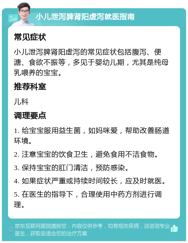 小儿泄泻脾肾阳虚泻就医指南 常见症状 小儿泄泻脾肾阳虚泻的常见症状包括腹泻、便溏、食欲不振等，多见于婴幼儿期，尤其是纯母乳喂养的宝宝。 推荐科室 儿科 调理要点 1. 给宝宝服用益生菌，如妈咪爱，帮助改善肠道环境。 2. 注意宝宝的饮食卫生，避免食用不洁食物。 3. 保持宝宝的肛门清洁，预防感染。 4. 如果症状严重或持续时间较长，应及时就医。 5. 在医生的指导下，合理使用中药方剂进行调理。