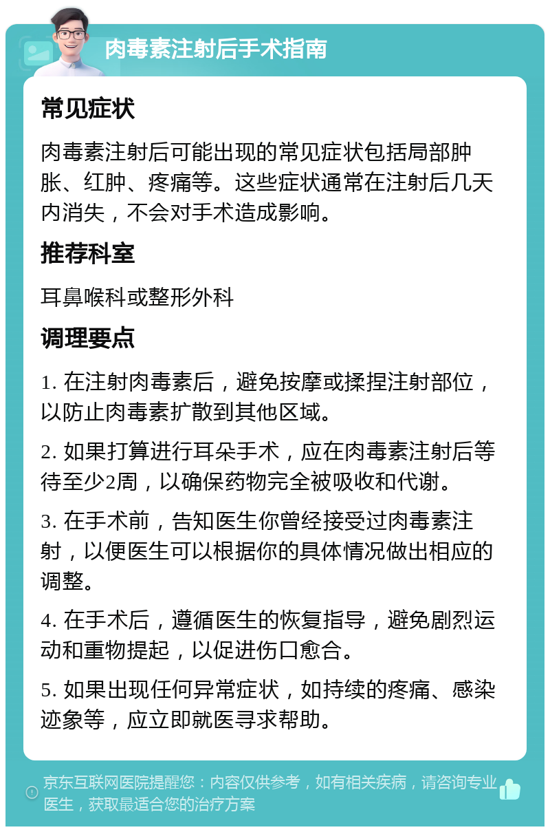 肉毒素注射后手术指南 常见症状 肉毒素注射后可能出现的常见症状包括局部肿胀、红肿、疼痛等。这些症状通常在注射后几天内消失，不会对手术造成影响。 推荐科室 耳鼻喉科或整形外科 调理要点 1. 在注射肉毒素后，避免按摩或揉捏注射部位，以防止肉毒素扩散到其他区域。 2. 如果打算进行耳朵手术，应在肉毒素注射后等待至少2周，以确保药物完全被吸收和代谢。 3. 在手术前，告知医生你曾经接受过肉毒素注射，以便医生可以根据你的具体情况做出相应的调整。 4. 在手术后，遵循医生的恢复指导，避免剧烈运动和重物提起，以促进伤口愈合。 5. 如果出现任何异常症状，如持续的疼痛、感染迹象等，应立即就医寻求帮助。