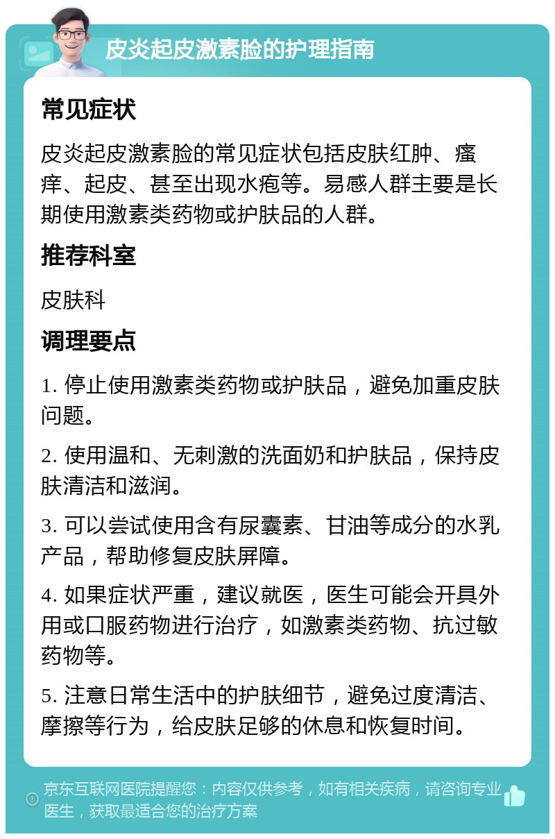 皮炎起皮激素脸的护理指南 常见症状 皮炎起皮激素脸的常见症状包括皮肤红肿、瘙痒、起皮、甚至出现水疱等。易感人群主要是长期使用激素类药物或护肤品的人群。 推荐科室 皮肤科 调理要点 1. 停止使用激素类药物或护肤品，避免加重皮肤问题。 2. 使用温和、无刺激的洗面奶和护肤品，保持皮肤清洁和滋润。 3. 可以尝试使用含有尿囊素、甘油等成分的水乳产品，帮助修复皮肤屏障。 4. 如果症状严重，建议就医，医生可能会开具外用或口服药物进行治疗，如激素类药物、抗过敏药物等。 5. 注意日常生活中的护肤细节，避免过度清洁、摩擦等行为，给皮肤足够的休息和恢复时间。