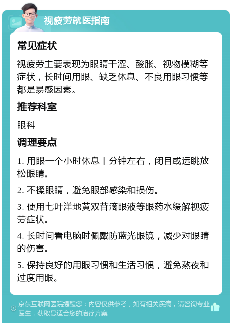 视疲劳就医指南 常见症状 视疲劳主要表现为眼睛干涩、酸胀、视物模糊等症状，长时间用眼、缺乏休息、不良用眼习惯等都是易感因素。 推荐科室 眼科 调理要点 1. 用眼一个小时休息十分钟左右，闭目或远眺放松眼睛。 2. 不揉眼睛，避免眼部感染和损伤。 3. 使用七叶洋地黄双苷滴眼液等眼药水缓解视疲劳症状。 4. 长时间看电脑时佩戴防蓝光眼镜，减少对眼睛的伤害。 5. 保持良好的用眼习惯和生活习惯，避免熬夜和过度用眼。