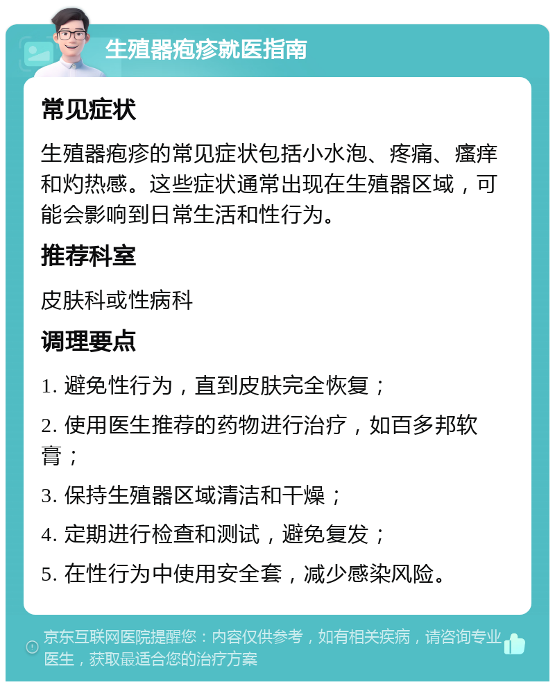 生殖器疱疹就医指南 常见症状 生殖器疱疹的常见症状包括小水泡、疼痛、瘙痒和灼热感。这些症状通常出现在生殖器区域，可能会影响到日常生活和性行为。 推荐科室 皮肤科或性病科 调理要点 1. 避免性行为，直到皮肤完全恢复； 2. 使用医生推荐的药物进行治疗，如百多邦软膏； 3. 保持生殖器区域清洁和干燥； 4. 定期进行检查和测试，避免复发； 5. 在性行为中使用安全套，减少感染风险。