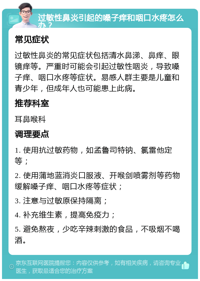 过敏性鼻炎引起的嗓子痒和咽口水疼怎么办？ 常见症状 过敏性鼻炎的常见症状包括清水鼻涕、鼻痒、眼镜痒等。严重时可能会引起过敏性咽炎，导致嗓子痒、咽口水疼等症状。易感人群主要是儿童和青少年，但成年人也可能患上此病。 推荐科室 耳鼻喉科 调理要点 1. 使用抗过敏药物，如孟鲁司特钠、氯雷他定等； 2. 使用蒲地蓝消炎口服液、开喉剑喷雾剂等药物缓解嗓子痒、咽口水疼等症状； 3. 注意与过敏原保持隔离； 4. 补充维生素，提高免疫力； 5. 避免熬夜，少吃辛辣刺激的食品，不吸烟不喝酒。