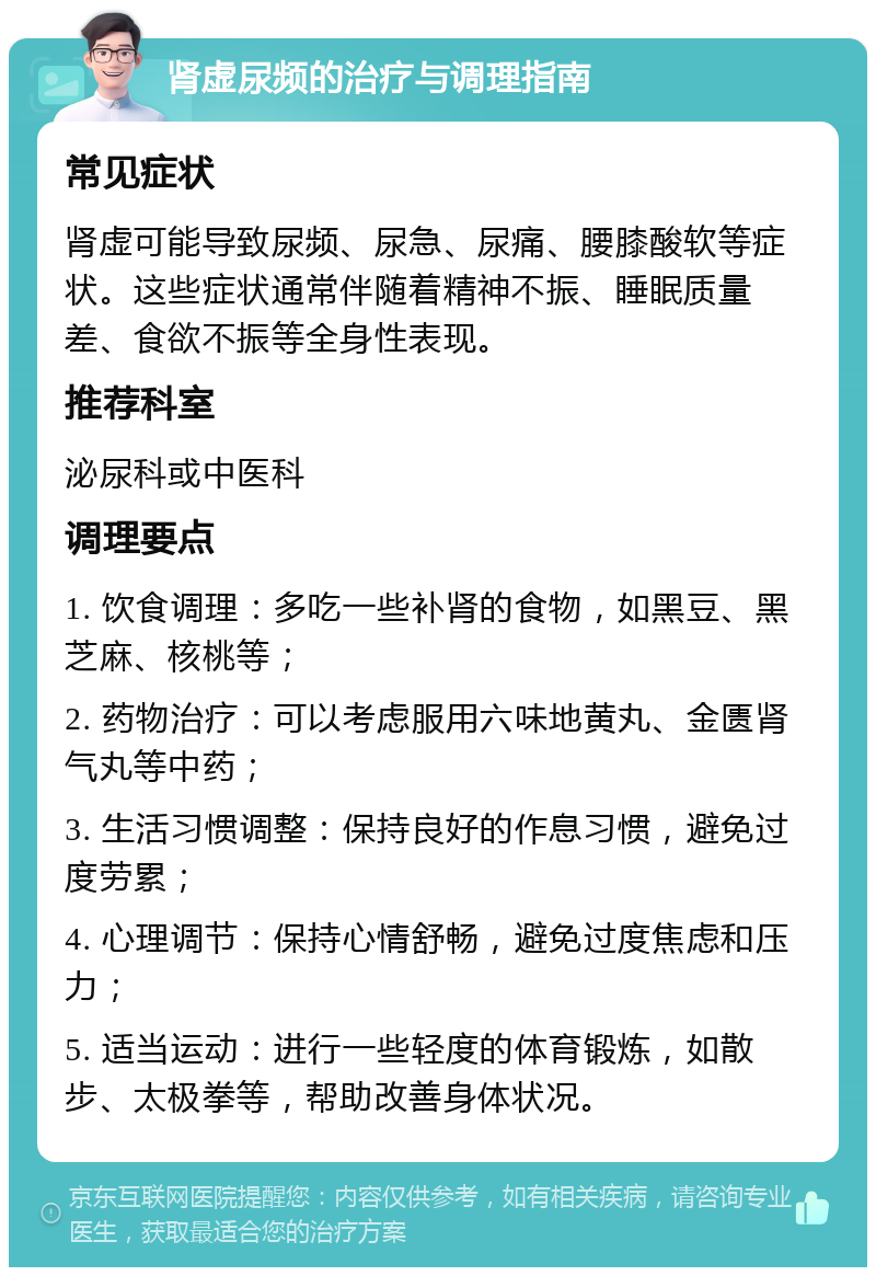 肾虚尿频的治疗与调理指南 常见症状 肾虚可能导致尿频、尿急、尿痛、腰膝酸软等症状。这些症状通常伴随着精神不振、睡眠质量差、食欲不振等全身性表现。 推荐科室 泌尿科或中医科 调理要点 1. 饮食调理：多吃一些补肾的食物，如黑豆、黑芝麻、核桃等； 2. 药物治疗：可以考虑服用六味地黄丸、金匮肾气丸等中药； 3. 生活习惯调整：保持良好的作息习惯，避免过度劳累； 4. 心理调节：保持心情舒畅，避免过度焦虑和压力； 5. 适当运动：进行一些轻度的体育锻炼，如散步、太极拳等，帮助改善身体状况。