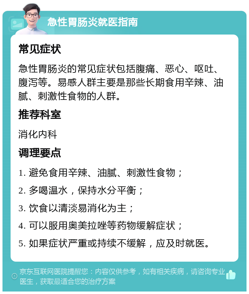 急性胃肠炎就医指南 常见症状 急性胃肠炎的常见症状包括腹痛、恶心、呕吐、腹泻等。易感人群主要是那些长期食用辛辣、油腻、刺激性食物的人群。 推荐科室 消化内科 调理要点 1. 避免食用辛辣、油腻、刺激性食物； 2. 多喝温水，保持水分平衡； 3. 饮食以清淡易消化为主； 4. 可以服用奥美拉唑等药物缓解症状； 5. 如果症状严重或持续不缓解，应及时就医。