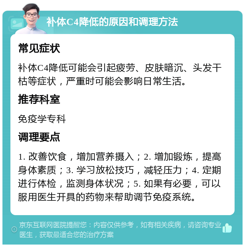 补体C4降低的原因和调理方法 常见症状 补体C4降低可能会引起疲劳、皮肤暗沉、头发干枯等症状，严重时可能会影响日常生活。 推荐科室 免疫学专科 调理要点 1. 改善饮食，增加营养摄入；2. 增加锻炼，提高身体素质；3. 学习放松技巧，减轻压力；4. 定期进行体检，监测身体状况；5. 如果有必要，可以服用医生开具的药物来帮助调节免疫系统。